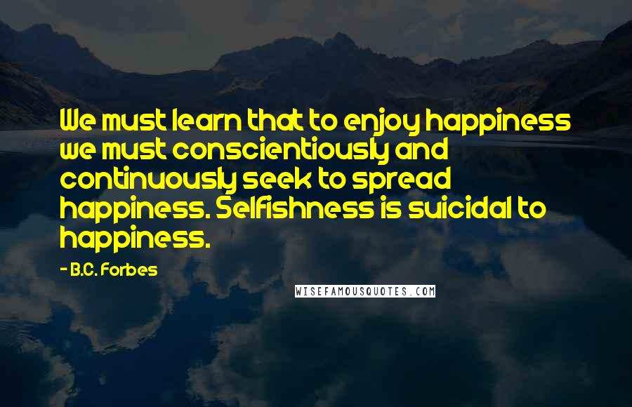 B.C. Forbes Quotes: We must learn that to enjoy happiness we must conscientiously and continuously seek to spread happiness. Selfishness is suicidal to happiness.