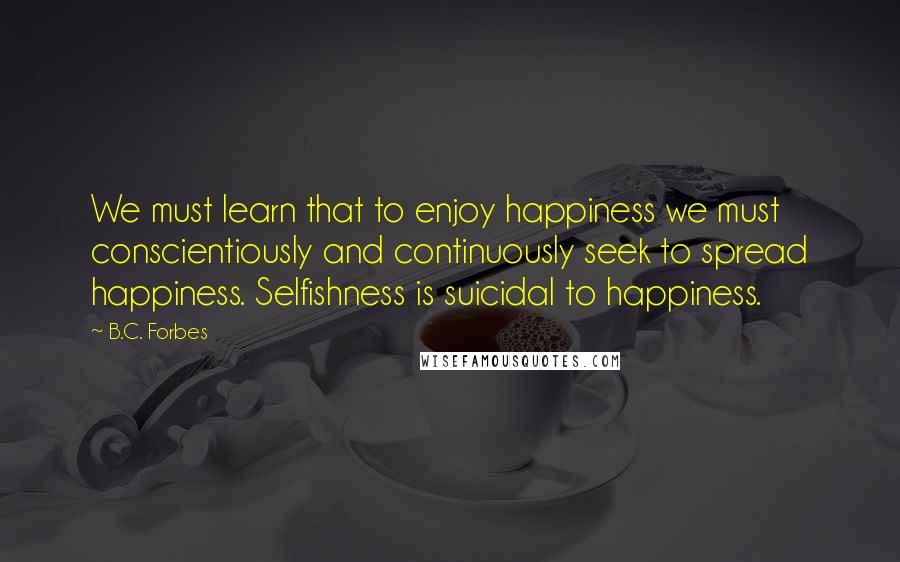 B.C. Forbes Quotes: We must learn that to enjoy happiness we must conscientiously and continuously seek to spread happiness. Selfishness is suicidal to happiness.