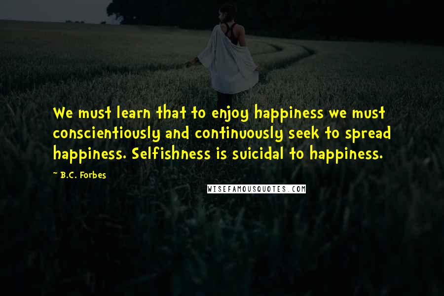 B.C. Forbes Quotes: We must learn that to enjoy happiness we must conscientiously and continuously seek to spread happiness. Selfishness is suicidal to happiness.