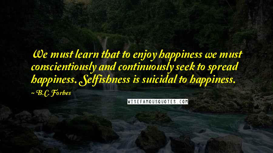 B.C. Forbes Quotes: We must learn that to enjoy happiness we must conscientiously and continuously seek to spread happiness. Selfishness is suicidal to happiness.