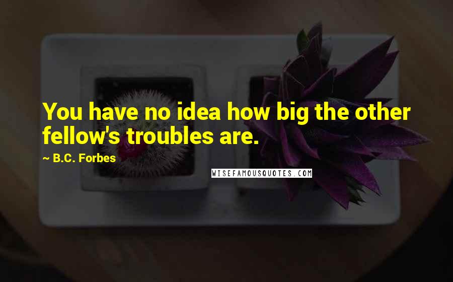 B.C. Forbes Quotes: You have no idea how big the other fellow's troubles are.