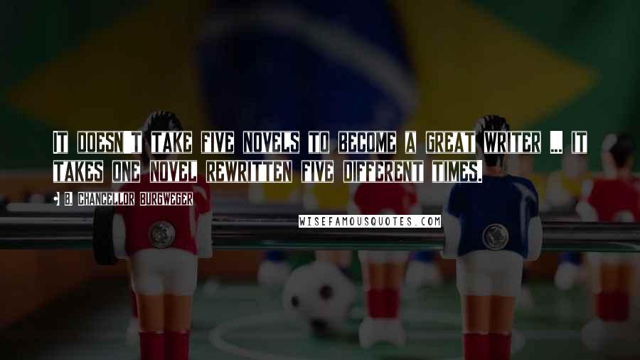 B. Chancellor Burgweger Quotes: It doesn't take five novels to become a great writer ... it takes one novel rewritten five different times.