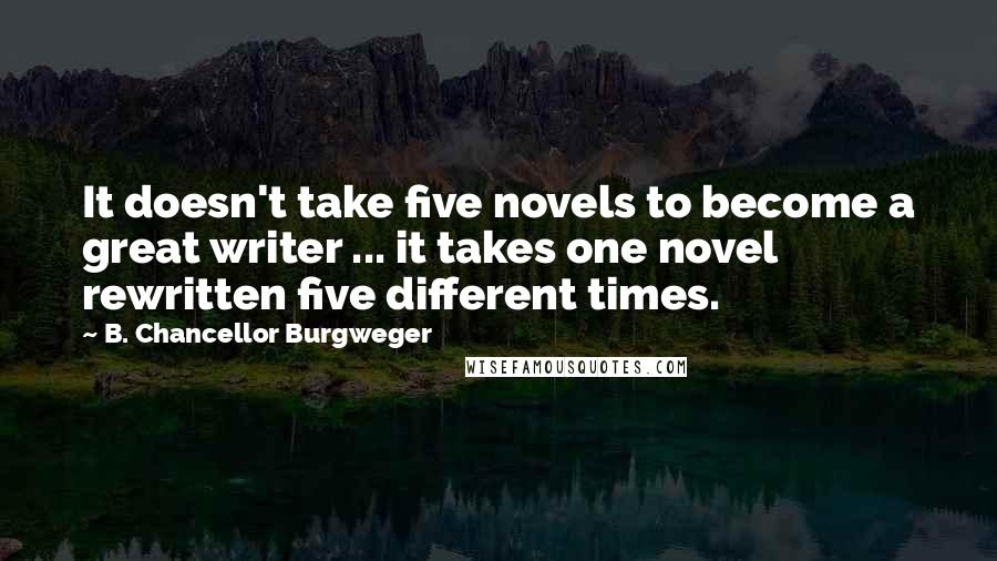 B. Chancellor Burgweger Quotes: It doesn't take five novels to become a great writer ... it takes one novel rewritten five different times.
