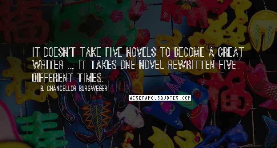 B. Chancellor Burgweger Quotes: It doesn't take five novels to become a great writer ... it takes one novel rewritten five different times.