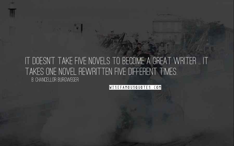 B. Chancellor Burgweger Quotes: It doesn't take five novels to become a great writer ... it takes one novel rewritten five different times.