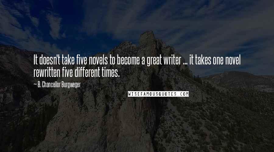 B. Chancellor Burgweger Quotes: It doesn't take five novels to become a great writer ... it takes one novel rewritten five different times.