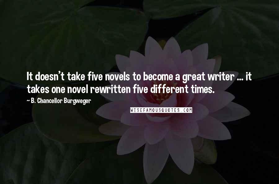 B. Chancellor Burgweger Quotes: It doesn't take five novels to become a great writer ... it takes one novel rewritten five different times.