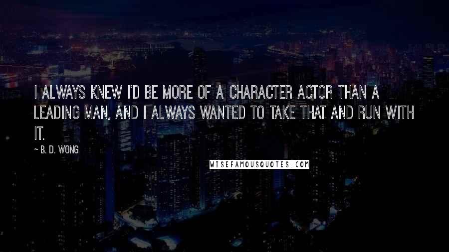 B. D. Wong Quotes: I always knew I'd be more of a character actor than a leading man, and I always wanted to take that and run with it.