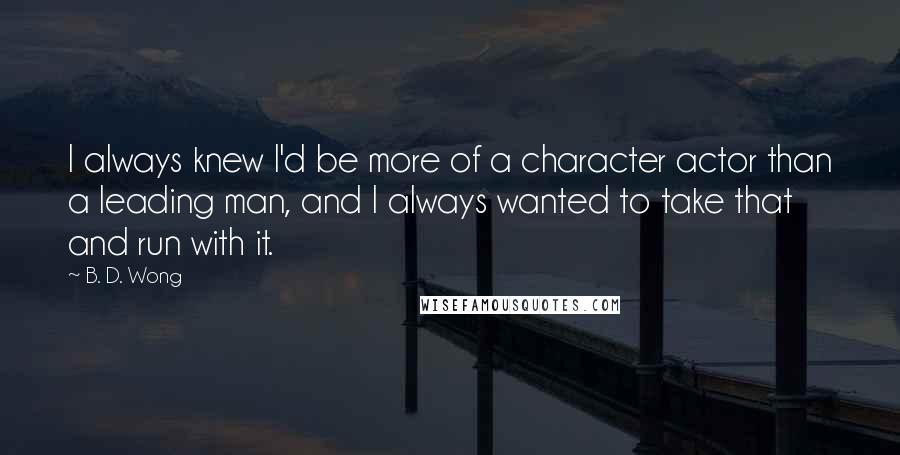 B. D. Wong Quotes: I always knew I'd be more of a character actor than a leading man, and I always wanted to take that and run with it.