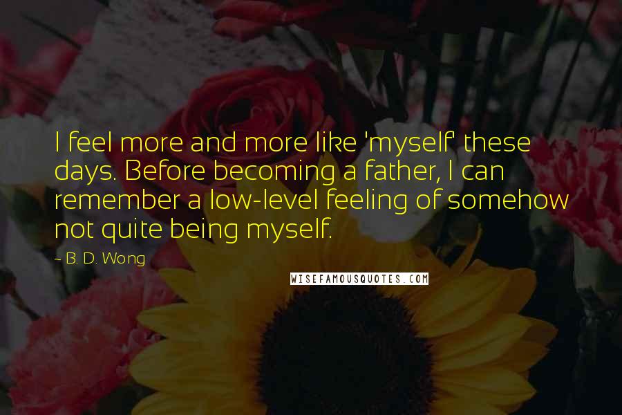 B. D. Wong Quotes: I feel more and more like 'myself' these days. Before becoming a father, I can remember a low-level feeling of somehow not quite being myself.