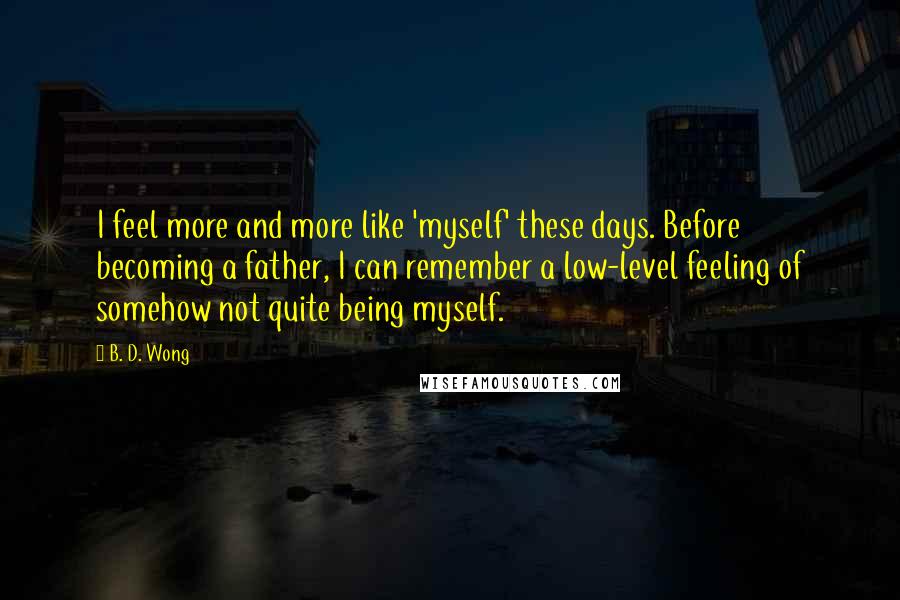 B. D. Wong Quotes: I feel more and more like 'myself' these days. Before becoming a father, I can remember a low-level feeling of somehow not quite being myself.