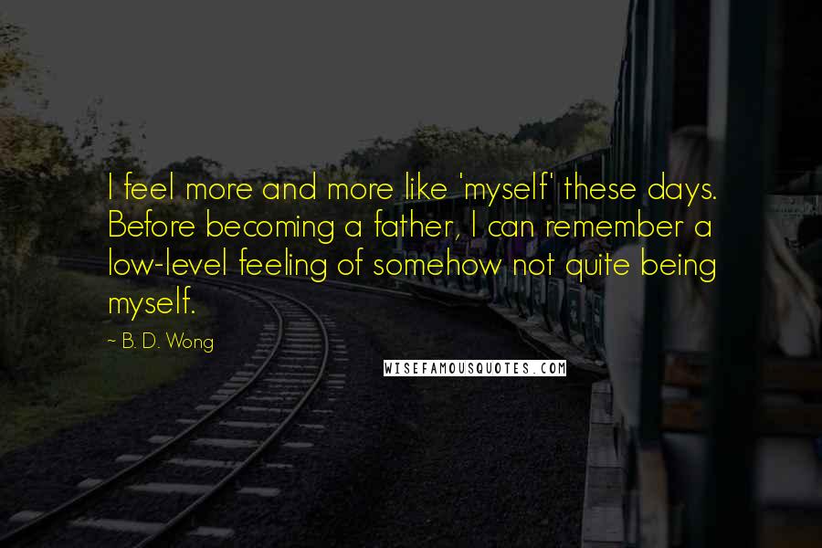 B. D. Wong Quotes: I feel more and more like 'myself' these days. Before becoming a father, I can remember a low-level feeling of somehow not quite being myself.