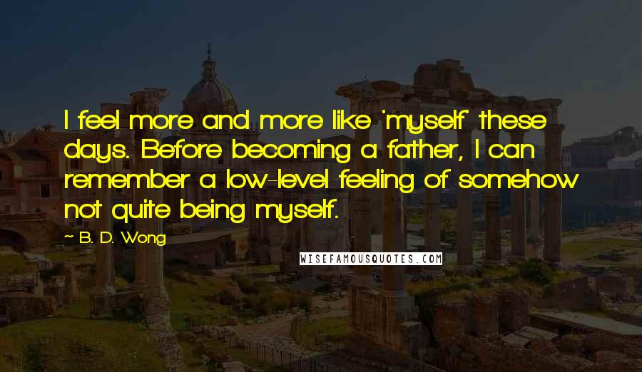 B. D. Wong Quotes: I feel more and more like 'myself' these days. Before becoming a father, I can remember a low-level feeling of somehow not quite being myself.