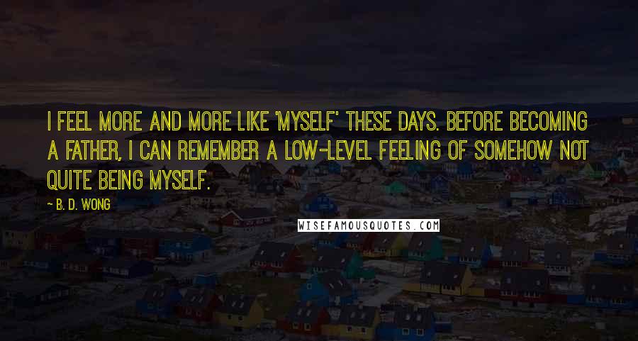 B. D. Wong Quotes: I feel more and more like 'myself' these days. Before becoming a father, I can remember a low-level feeling of somehow not quite being myself.