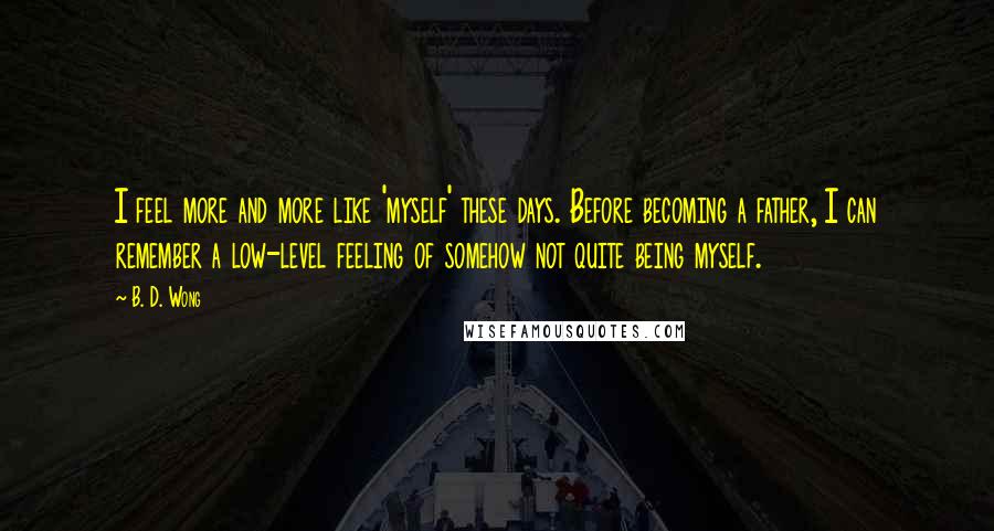 B. D. Wong Quotes: I feel more and more like 'myself' these days. Before becoming a father, I can remember a low-level feeling of somehow not quite being myself.