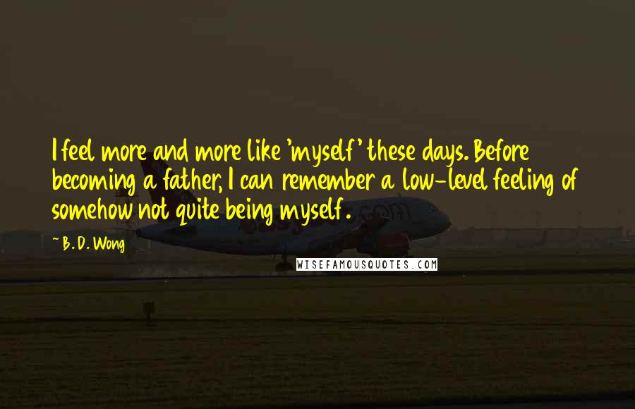 B. D. Wong Quotes: I feel more and more like 'myself' these days. Before becoming a father, I can remember a low-level feeling of somehow not quite being myself.