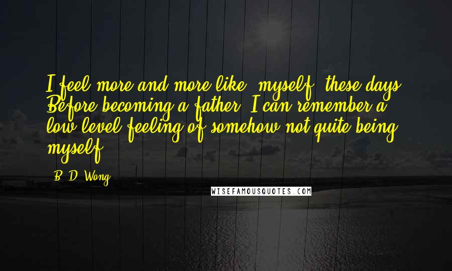 B. D. Wong Quotes: I feel more and more like 'myself' these days. Before becoming a father, I can remember a low-level feeling of somehow not quite being myself.