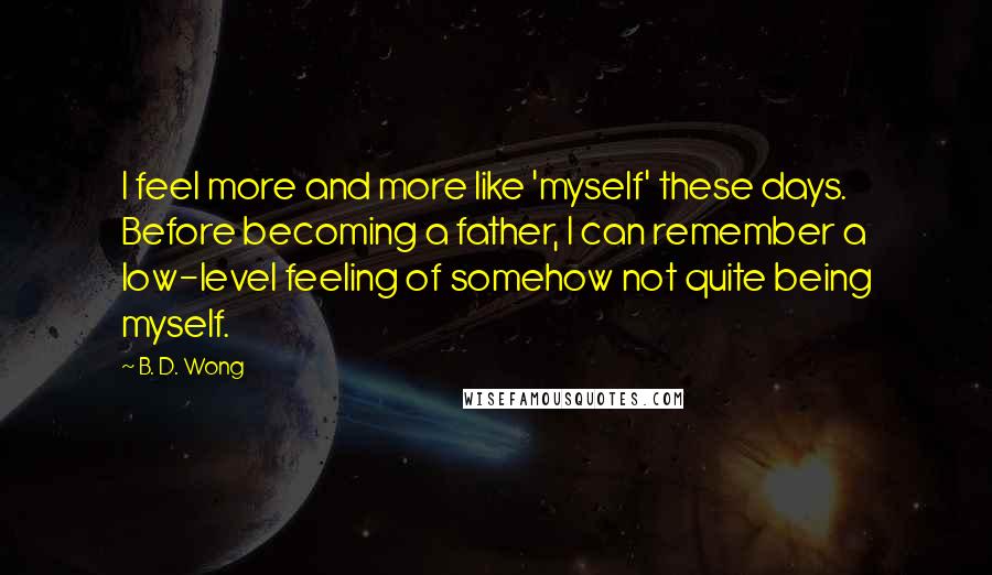 B. D. Wong Quotes: I feel more and more like 'myself' these days. Before becoming a father, I can remember a low-level feeling of somehow not quite being myself.