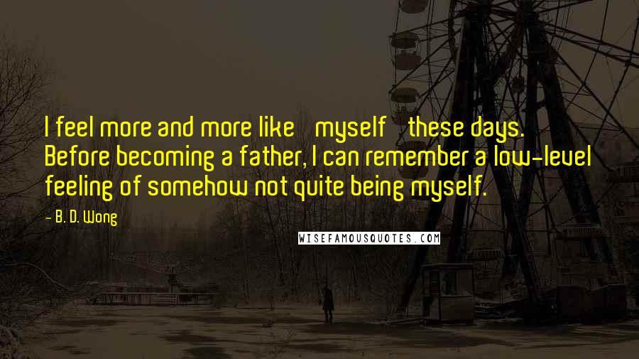 B. D. Wong Quotes: I feel more and more like 'myself' these days. Before becoming a father, I can remember a low-level feeling of somehow not quite being myself.