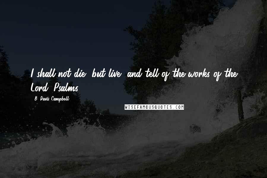 B. Davis Campbell Quotes: I shall not die, but live, and tell of the works of the Lord. Psalms 118:17