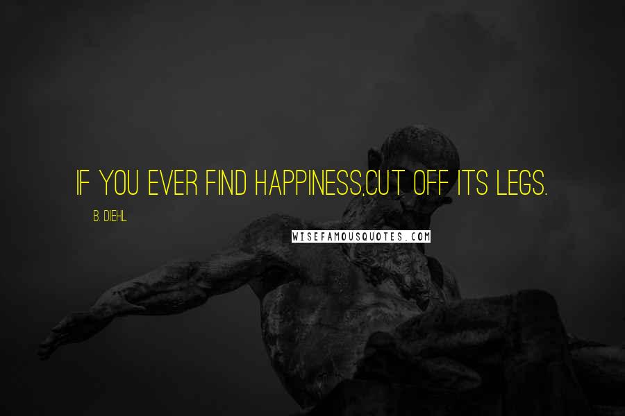 B. Diehl Quotes: If you ever find happiness,cut off its legs.