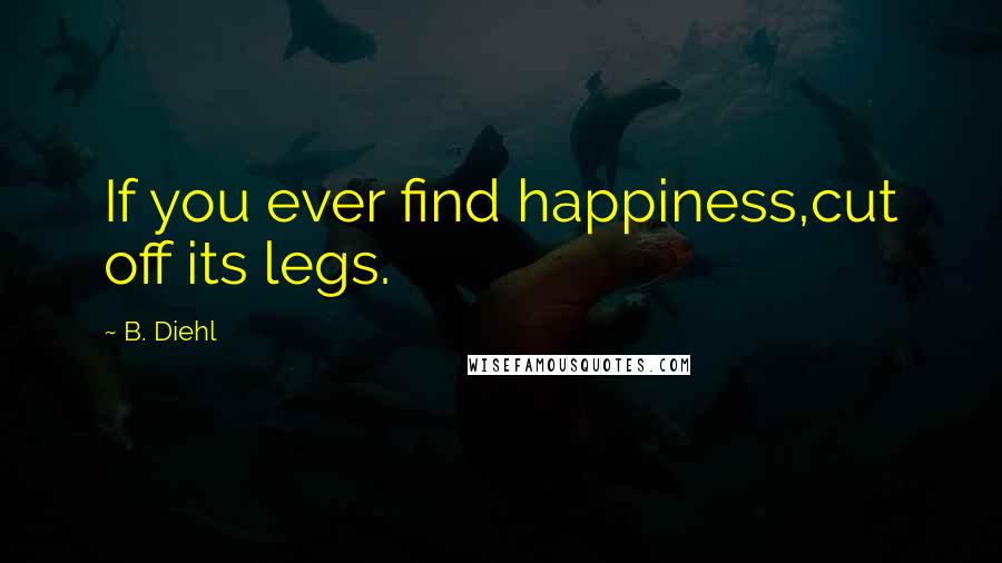 B. Diehl Quotes: If you ever find happiness,cut off its legs.