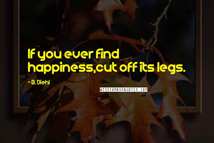 B. Diehl Quotes: If you ever find happiness,cut off its legs.