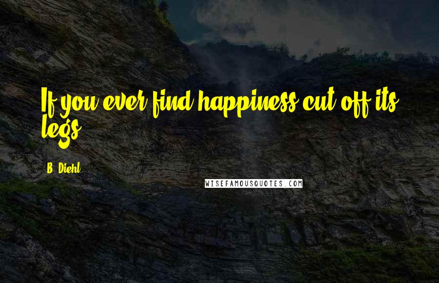 B. Diehl Quotes: If you ever find happiness,cut off its legs.