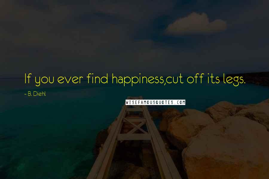 B. Diehl Quotes: If you ever find happiness,cut off its legs.