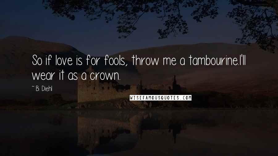 B. Diehl Quotes: So if love is for fools, throw me a tambourine.I'll wear it as a crown.
