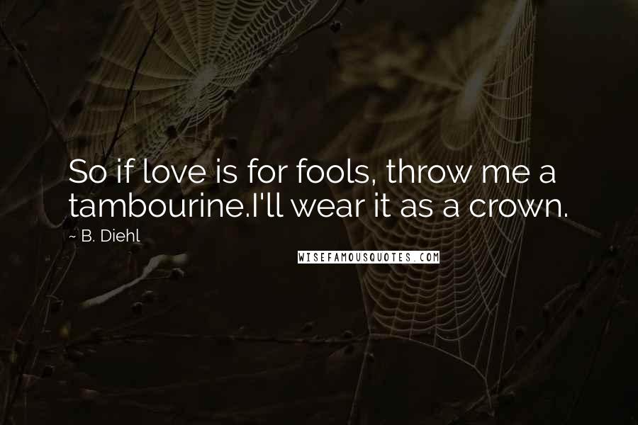 B. Diehl Quotes: So if love is for fools, throw me a tambourine.I'll wear it as a crown.