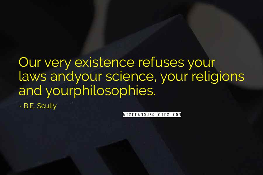 B.E. Scully Quotes: Our very existence refuses your laws andyour science, your religions and yourphilosophies.