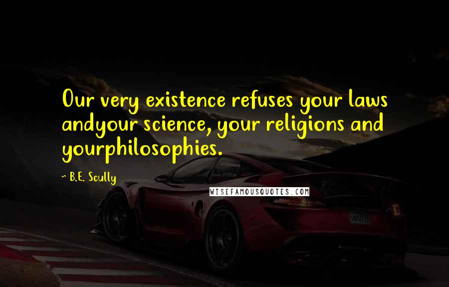 B.E. Scully Quotes: Our very existence refuses your laws andyour science, your religions and yourphilosophies.