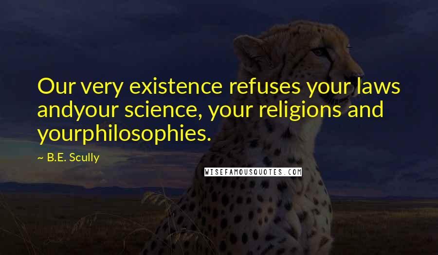 B.E. Scully Quotes: Our very existence refuses your laws andyour science, your religions and yourphilosophies.