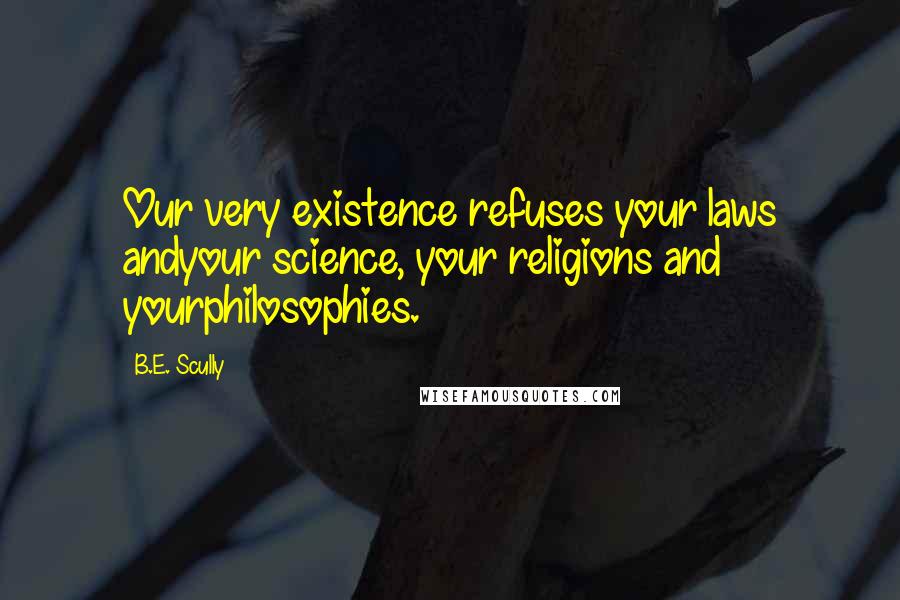 B.E. Scully Quotes: Our very existence refuses your laws andyour science, your religions and yourphilosophies.