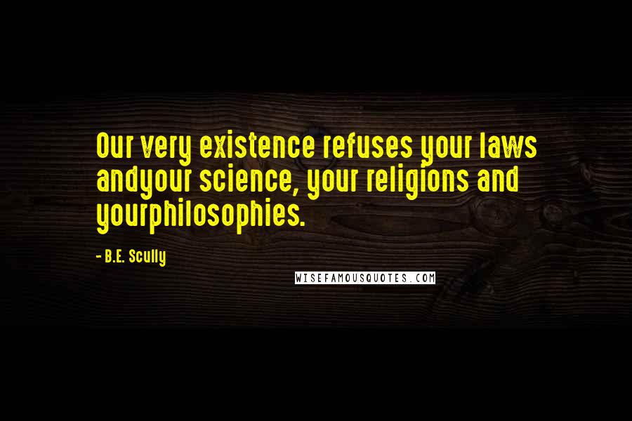 B.E. Scully Quotes: Our very existence refuses your laws andyour science, your religions and yourphilosophies.