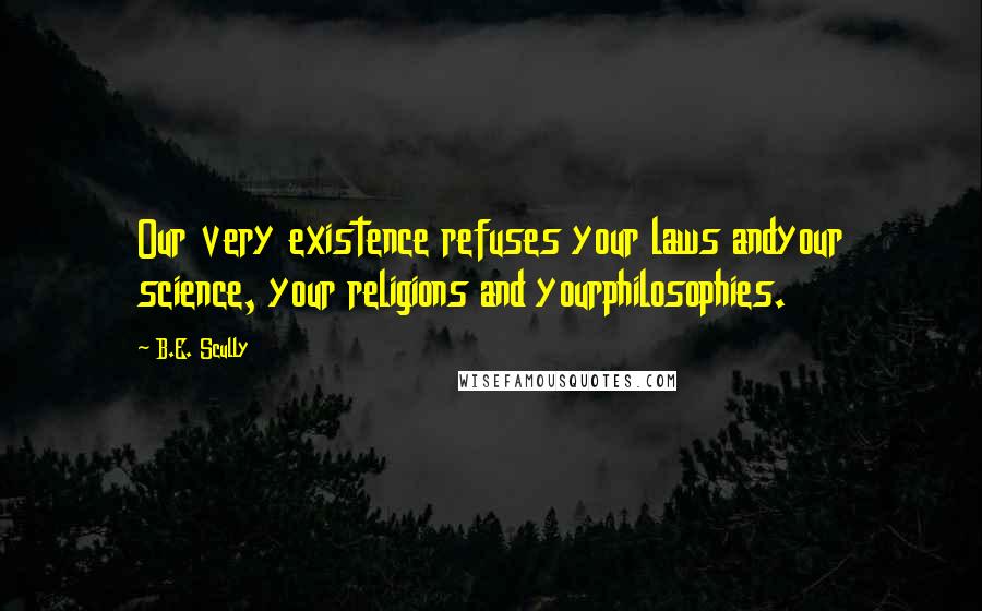 B.E. Scully Quotes: Our very existence refuses your laws andyour science, your religions and yourphilosophies.