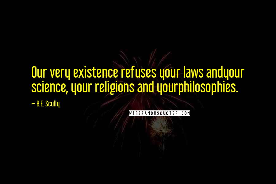 B.E. Scully Quotes: Our very existence refuses your laws andyour science, your religions and yourphilosophies.