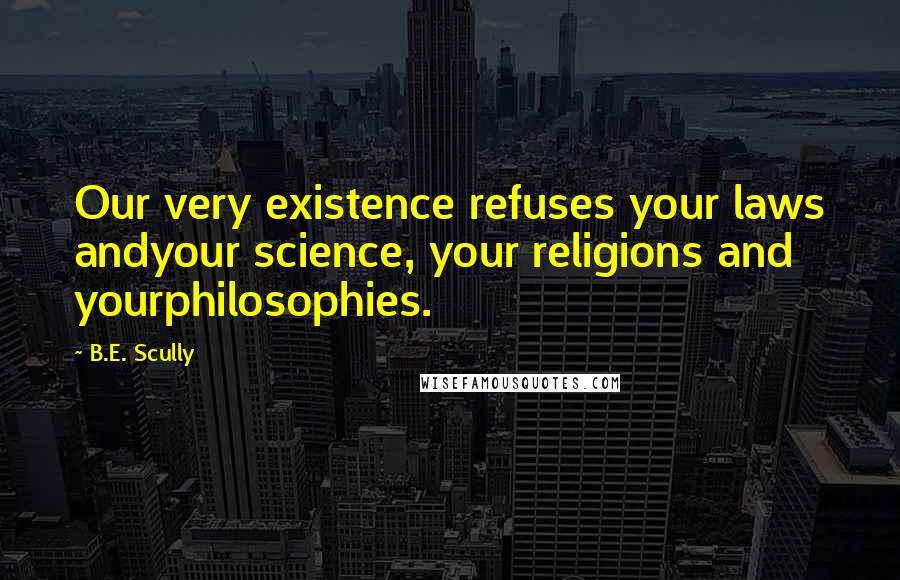 B.E. Scully Quotes: Our very existence refuses your laws andyour science, your religions and yourphilosophies.