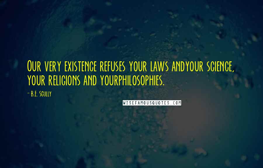 B.E. Scully Quotes: Our very existence refuses your laws andyour science, your religions and yourphilosophies.