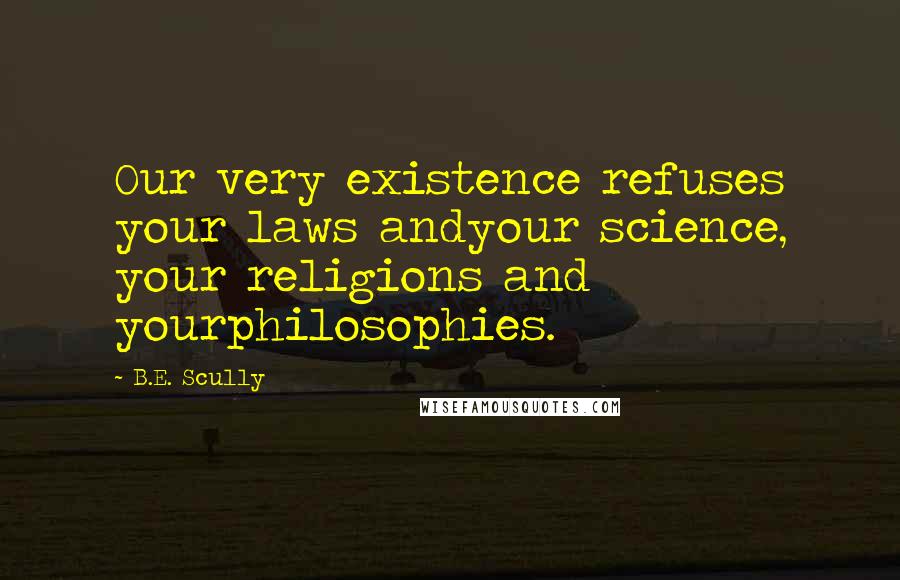 B.E. Scully Quotes: Our very existence refuses your laws andyour science, your religions and yourphilosophies.