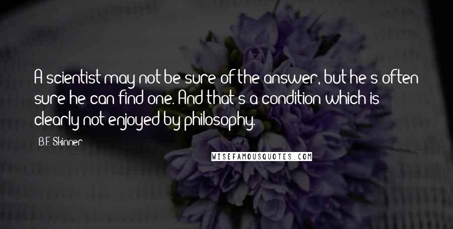 B.F. Skinner Quotes: A scientist may not be sure of the answer, but he's often sure he can find one. And that's a condition which is clearly not enjoyed by philosophy.