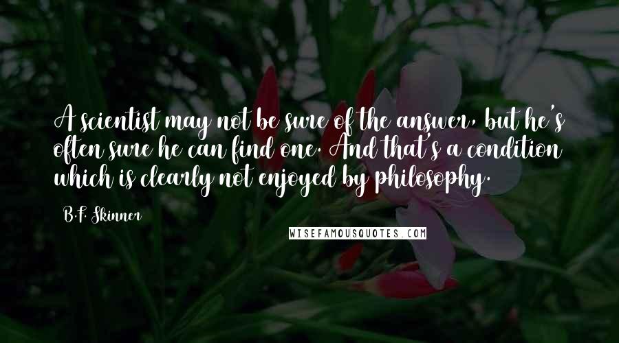 B.F. Skinner Quotes: A scientist may not be sure of the answer, but he's often sure he can find one. And that's a condition which is clearly not enjoyed by philosophy.