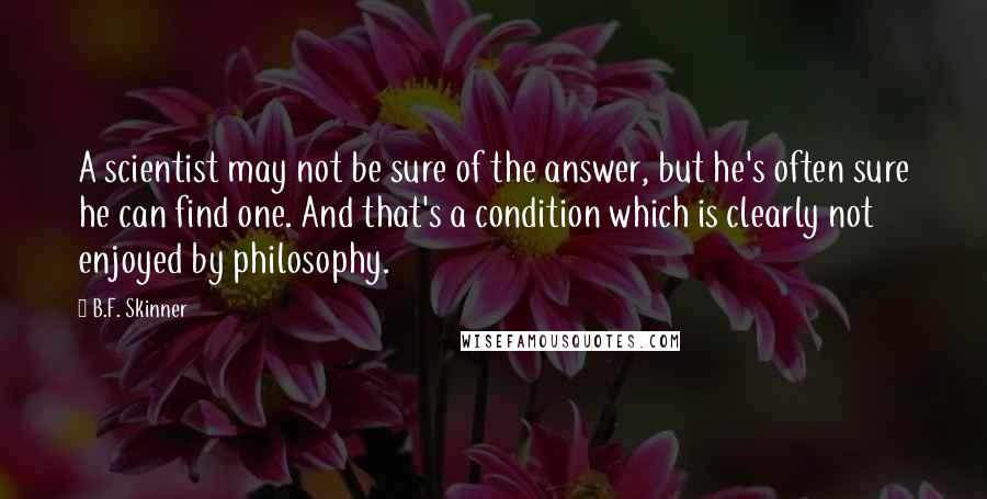 B.F. Skinner Quotes: A scientist may not be sure of the answer, but he's often sure he can find one. And that's a condition which is clearly not enjoyed by philosophy.