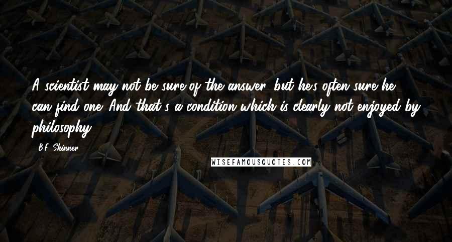 B.F. Skinner Quotes: A scientist may not be sure of the answer, but he's often sure he can find one. And that's a condition which is clearly not enjoyed by philosophy.