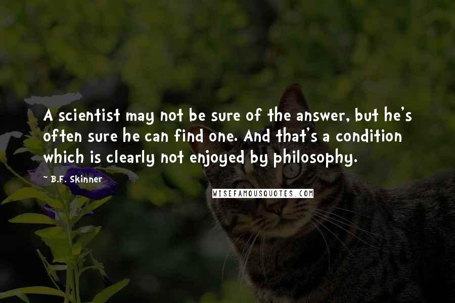 B.F. Skinner Quotes: A scientist may not be sure of the answer, but he's often sure he can find one. And that's a condition which is clearly not enjoyed by philosophy.