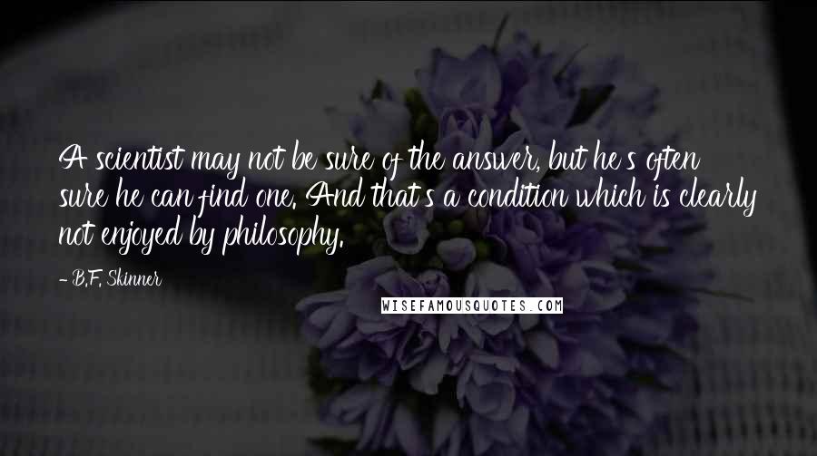 B.F. Skinner Quotes: A scientist may not be sure of the answer, but he's often sure he can find one. And that's a condition which is clearly not enjoyed by philosophy.