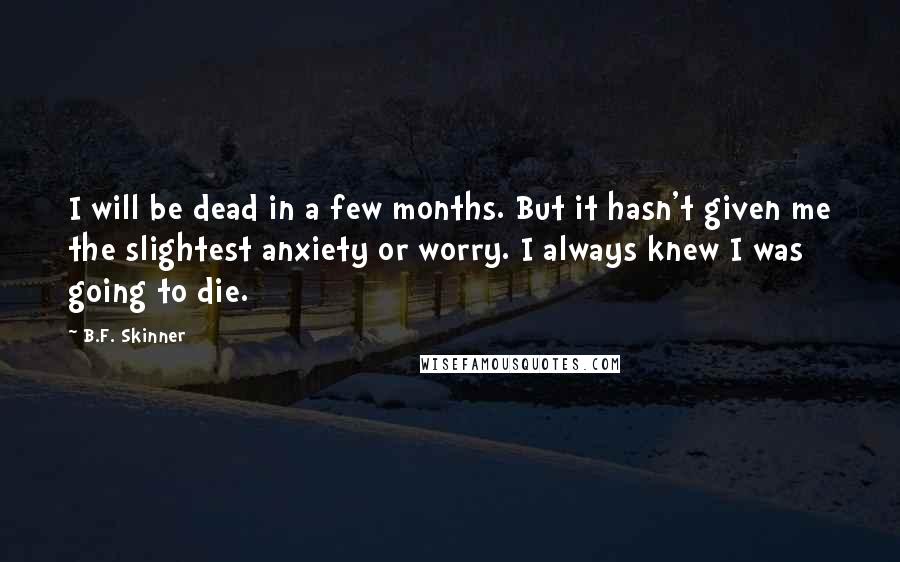 B.F. Skinner Quotes: I will be dead in a few months. But it hasn't given me the slightest anxiety or worry. I always knew I was going to die.