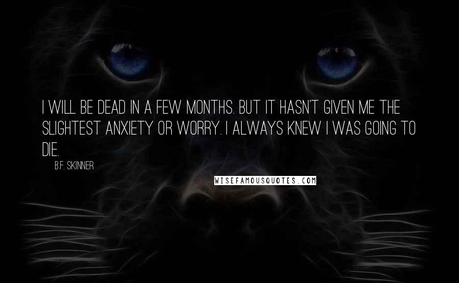 B.F. Skinner Quotes: I will be dead in a few months. But it hasn't given me the slightest anxiety or worry. I always knew I was going to die.