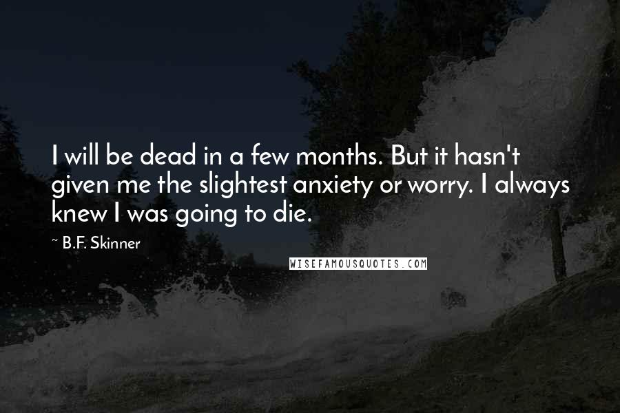 B.F. Skinner Quotes: I will be dead in a few months. But it hasn't given me the slightest anxiety or worry. I always knew I was going to die.